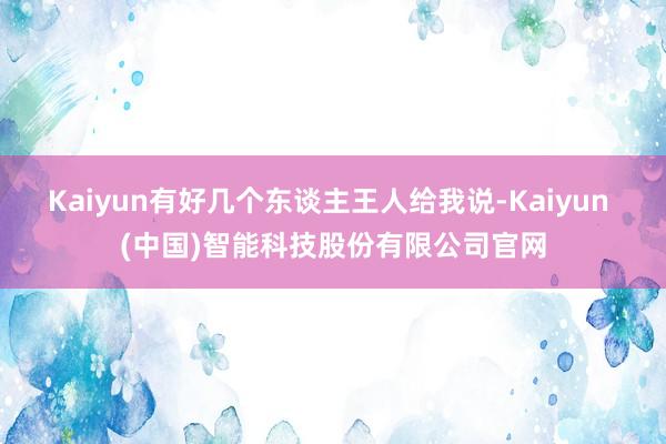 Kaiyun有好几个东谈主王人给我说-Kaiyun (中国)智能科技股份有限公司官网