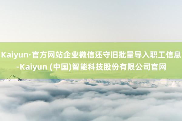 Kaiyun·官方网站企业微信还守旧批量导入职工信息-Kaiyun (中国)智能科技股份有限公司官网