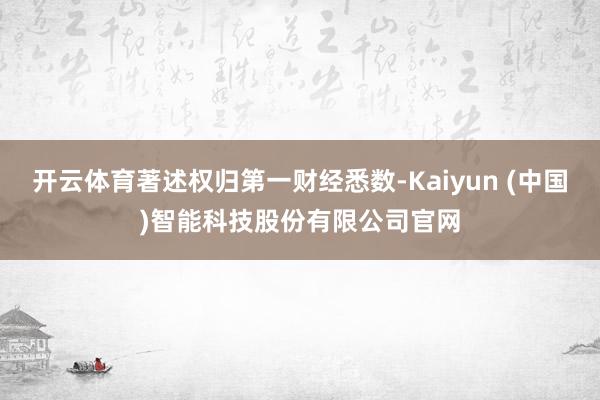开云体育著述权归第一财经悉数-Kaiyun (中国)智能科技股份有限公司官网