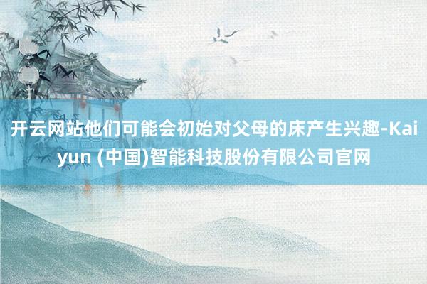 开云网站他们可能会初始对父母的床产生兴趣-Kaiyun (中国)智能科技股份有限公司官网