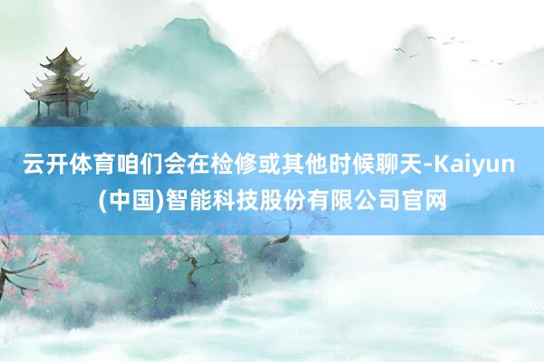 云开体育咱们会在检修或其他时候聊天-Kaiyun (中国)智能科技股份有限公司官网