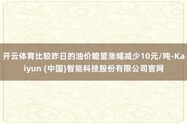 开云体育比较昨日的油价瞻望涨幅减少10元/吨-Kaiyun (中国)智能科技股份有限公司官网
