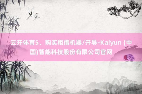 云开体育5、购买租借机器/开导-Kaiyun (中国)智能科技股份有限公司官网