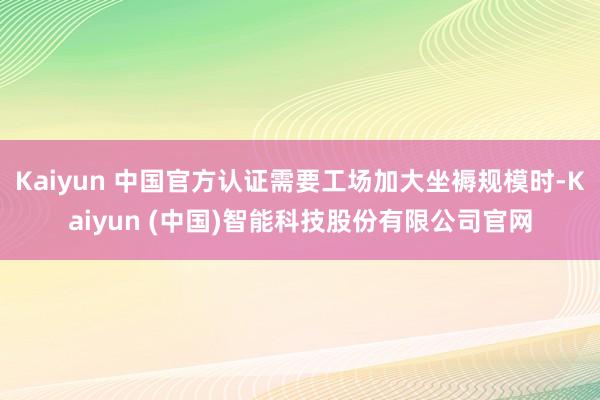 Kaiyun 中国官方认证需要工场加大坐褥规模时-Kaiyun (中国)智能科技股份有限公司官网