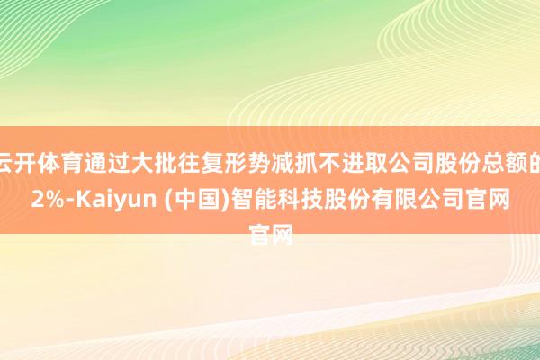 云开体育通过大批往复形势减抓不进取公司股份总额的2%-Kaiyun (中国)智能科技股份有限公司官网