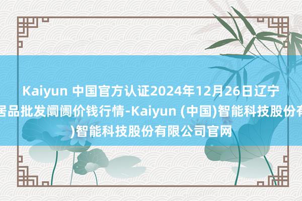 Kaiyun 中国官方认证2024年12月26日辽宁鞍山宁远农居品批发阛阓价钱行情-Kaiyun (中国)智能科技股份有限公司官网
