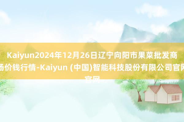Kaiyun2024年12月26日辽宁向阳市果菜批发商场价钱行情-Kaiyun (中国)智能科技股份有限公司官网