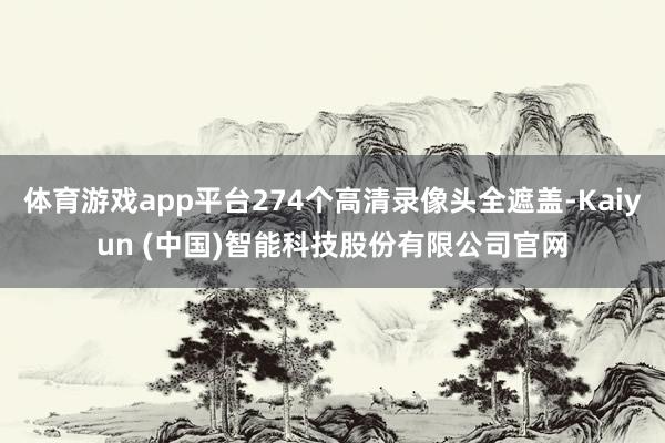 体育游戏app平台274个高清录像头全遮盖-Kaiyun (中国)智能科技股份有限公司官网