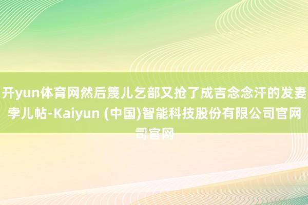 开yun体育网然后篾儿乞部又抢了成吉念念汗的发妻孛儿帖-Kaiyun (中国)智能科技股份有限公司官网