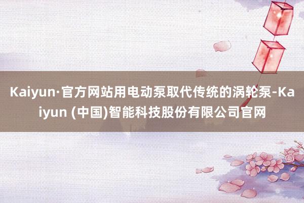 Kaiyun·官方网站用电动泵取代传统的涡轮泵-Kaiyun (中国)智能科技股份有限公司官网