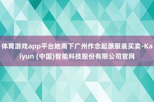 体育游戏app平台她南下广州作念起源服装买卖-Kaiyun (中国)智能科技股份有限公司官网