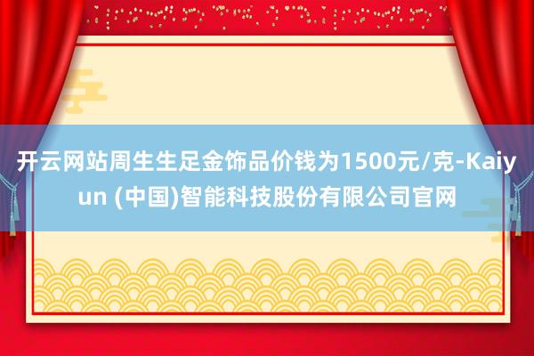 开云网站周生生足金饰品价钱为1500元/克-Kaiyun (中国)智能科技股份有限公司官网