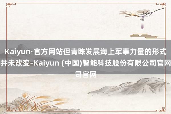 Kaiyun·官方网站但青睐发展海上军事力量的形式并未改变-Kaiyun (中国)智能科技股份有限公司官网