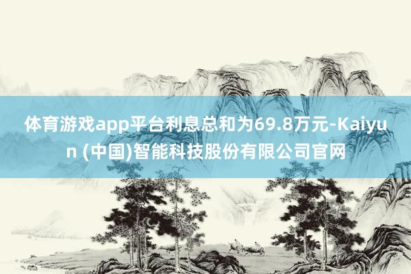 体育游戏app平台利息总和为69.8万元-Kaiyun (中国)智能科技股份有限公司官网