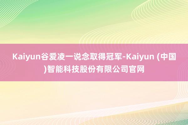 Kaiyun谷爱凌一说念取得冠军-Kaiyun (中国)智能科技股份有限公司官网