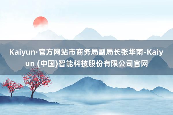 Kaiyun·官方网站市商务局副局长张华雨-Kaiyun (中国)智能科技股份有限公司官网