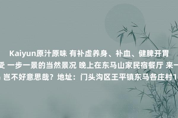 Kaiyun原汁原味 有补虚养身、补血、健脾开胃的功效 日间在王平镇感受 一步一景的当然景况 晚上在东马山家民宿餐厅 来一锅原汁原味的锅炉鸡 岂不好意思哉?地址:门头沟区王平镇东马各庄村166号-3 2025年第一个周末来门头沟尽享梦境的冬日盛宴吧赏轰动冰瀑和秀美的花灯还有嗨翻全家的冰雪嘉年华让这个周末成为新年开篇最难忘的牵记吧!迎接在驳倒区留言共享2025年第一个周末你的出游研讨~-Kaiyun (中国)智能科技股份有限公司官网