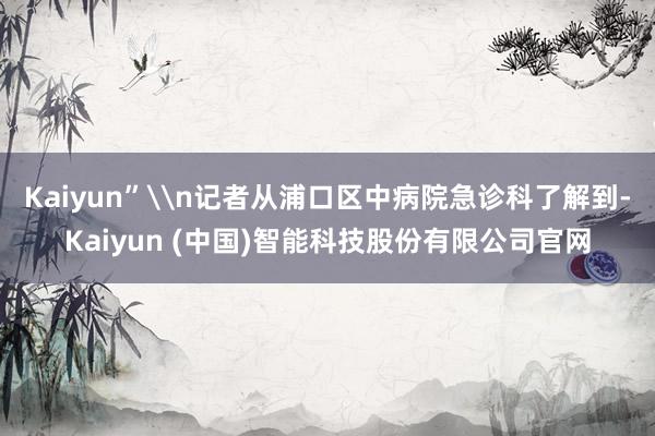 Kaiyun”\n记者从浦口区中病院急诊科了解到-Kaiyun (中国)智能科技股份有限公司官网