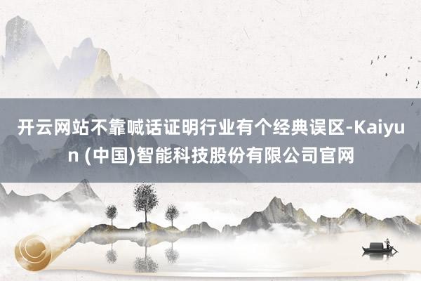 开云网站不靠喊话证明行业有个经典误区-Kaiyun (中国)智能科技股份有限公司官网