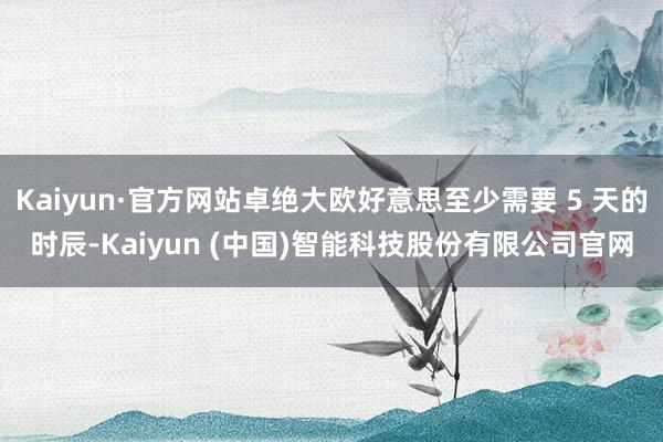 Kaiyun·官方网站卓绝大欧好意思至少需要 5 天的时辰-Kaiyun (中国)智能科技股份有限公司官网