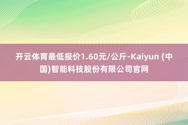 开云体育最低报价1.60元/公斤-Kaiyun (中国)智能科技股份有限公司官网