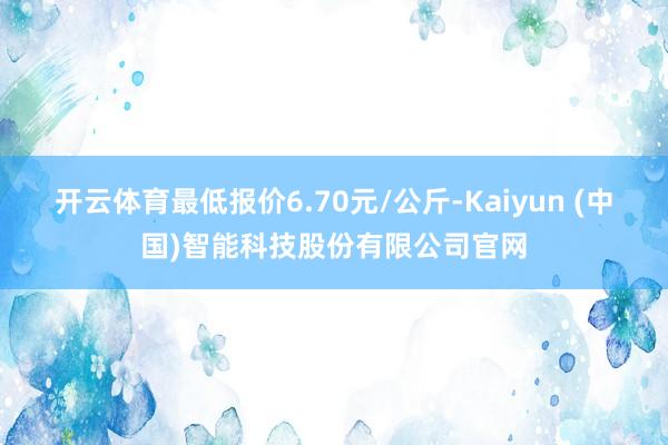 开云体育最低报价6.70元/公斤-Kaiyun (中国)智能科技股份有限公司官网