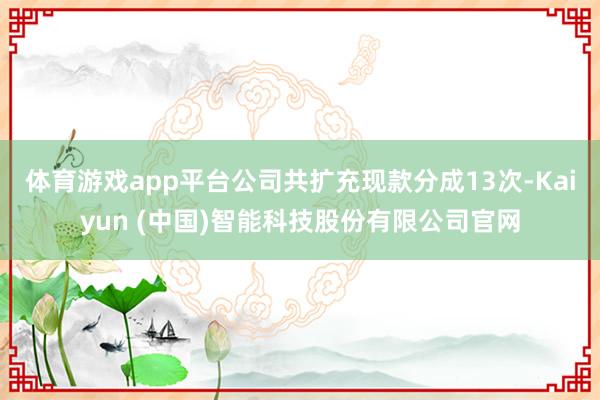 体育游戏app平台公司共扩充现款分成13次-Kaiyun (中国)智能科技股份有限公司官网