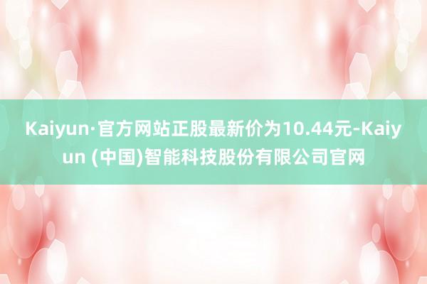 Kaiyun·官方网站正股最新价为10.44元-Kaiyun (中国)智能科技股份有限公司官网