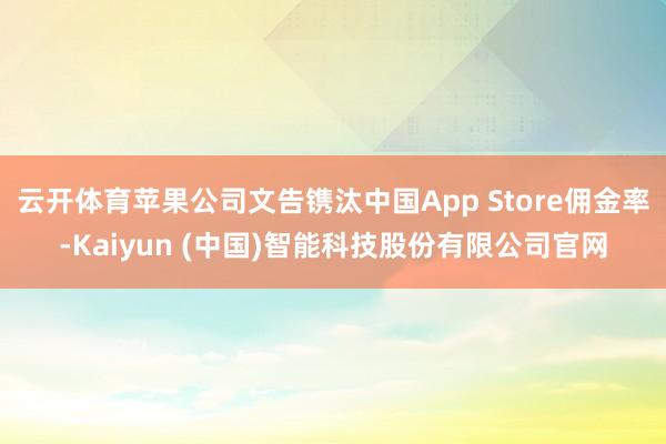 云开体育苹果公司文告镌汰中国App Store佣金率-Kaiyun (中国)智能科技股份有限公司官网