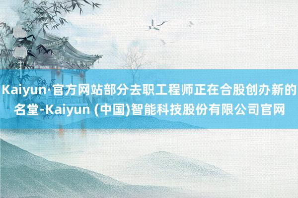 Kaiyun·官方网站部分去职工程师正在合股创办新的名堂-Kaiyun (中国)智能科技股份有限公司官网