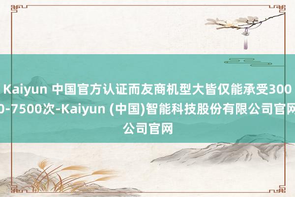 Kaiyun 中国官方认证而友商机型大皆仅能承受3000-7500次-Kaiyun (中国)智能科技股份有限公司官网