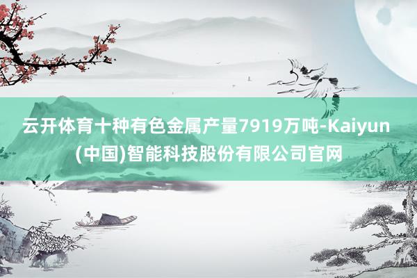 云开体育十种有色金属产量7919万吨-Kaiyun (中国)智能科技股份有限公司官网