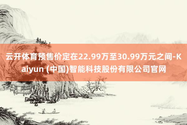 云开体育预售价定在22.99万至30.99万元之间-Kaiyun (中国)智能科技股份有限公司官网