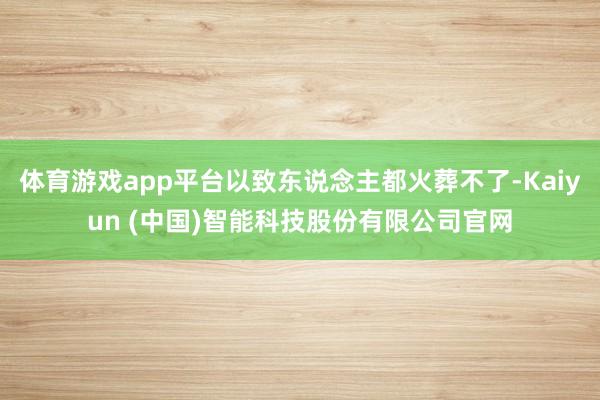 体育游戏app平台以致东说念主都火葬不了-Kaiyun (中国)智能科技股份有限公司官网