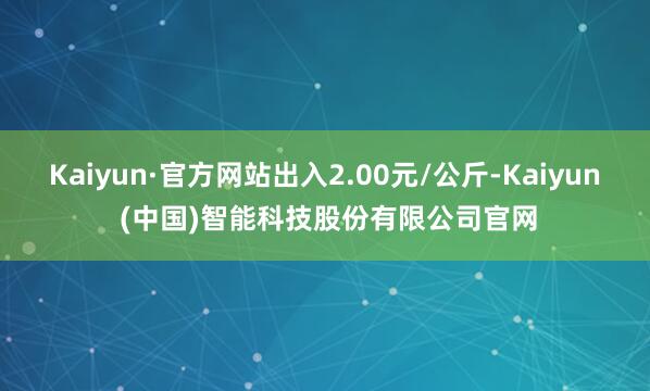 Kaiyun·官方网站出入2.00元/公斤-Kaiyun (中国)智能科技股份有限公司官网