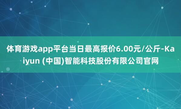 体育游戏app平台当日最高报价6.00元/公斤-Kaiyun (中国)智能科技股份有限公司官网