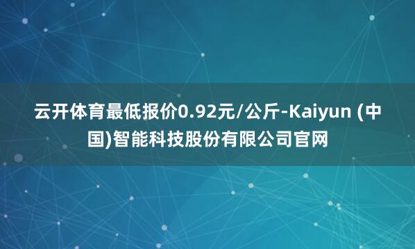 云开体育最低报价0.92元/公斤-Kaiyun (中国)智能科技股份有限公司官网