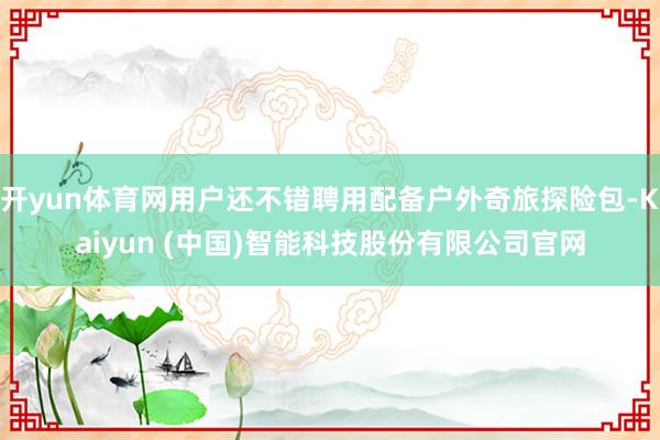 开yun体育网用户还不错聘用配备户外奇旅探险包-Kaiyun (中国)智能科技股份有限公司官网