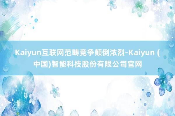 Kaiyun互联网范畴竞争颠倒浓烈-Kaiyun (中国)智能科技股份有限公司官网