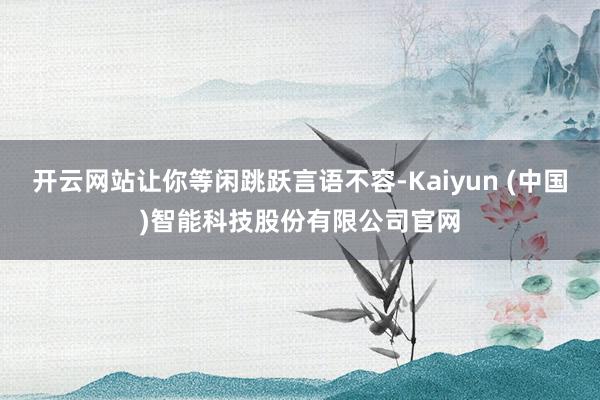 开云网站让你等闲跳跃言语不容-Kaiyun (中国)智能科技股份有限公司官网