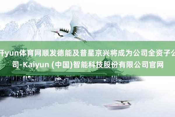 开yun体育网顺发德能及普星京兴将成为公司全资子公司-Kaiyun (中国)智能科技股份有限公司官网
