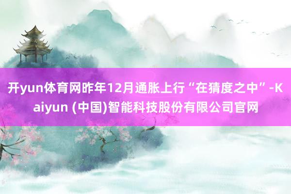 开yun体育网昨年12月通胀上行“在猜度之中”-Kaiyun (中国)智能科技股份有限公司官网