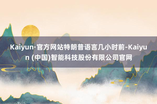 Kaiyun·官方网站 特朗普语言几小时前-Kaiyun (中国)智能科技股份有限公司官网