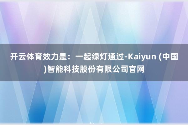 开云体育效力是：一起绿灯通过-Kaiyun (中国)智能科技股份有限公司官网