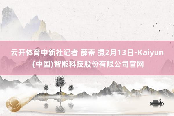 云开体育中新社记者 薛蒂 摄2月13日-Kaiyun (中国)智能科技股份有限公司官网