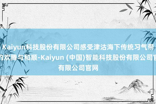 Kaiyun科技股份有限公司感受津沽海下传统习气带来的欢腾与和顺-Kaiyun (中国)智能科技股份有限公司官网