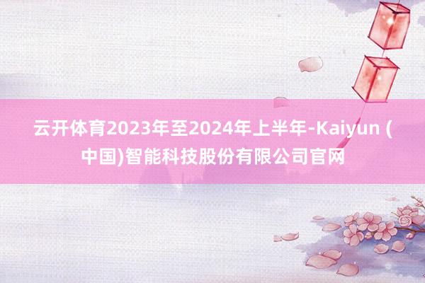 云开体育2023年至2024年上半年-Kaiyun (中国)智能科技股份有限公司官网