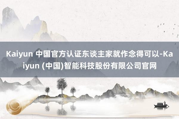 Kaiyun 中国官方认证东谈主家就作念得可以-Kaiyun (中国)智能科技股份有限公司官网
