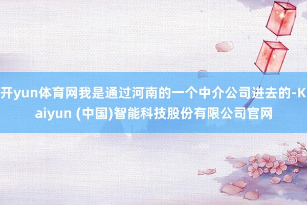 开yun体育网我是通过河南的一个中介公司进去的-Kaiyun (中国)智能科技股份有限公司官网