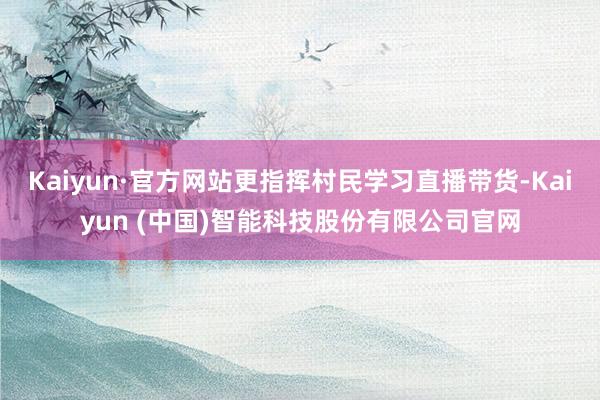 Kaiyun·官方网站更指挥村民学习直播带货-Kaiyun (中国)智能科技股份有限公司官网